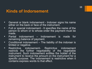 Kinds of Indorsement
• General or blank indorsement - Indorser signs his name
either on the back or face of the instrument.
• Full or special indorsement - It specifies the name of the
person to whom or to whose order the payment must be
made.
• Partial indorsement – Indorsement is made for
remaining balance of payment.
• Conditional indorsement – The liability of the indorser is
limited or negative.
• Restrictive indorsement- Restrictive indorsement
restricts the further negotiability of the negotiable
instrument. Such indorsement entitles the holder of the
instrument to receive the amount on the instrument for a
specific purpose. The indorsement is restrictive when it
contains express words to that effect.
38
 