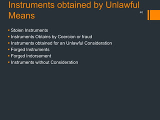 Instruments obtained by Unlawful
Means
40
 Stolen Instruments
 Instruments Obtains by Coercion or fraud
 Instruments obtained for an Unlawful Consideration
 Forged Instruments
 Forged Indorsement
 Instruments without Consideration
 