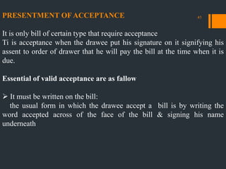 PRESENTMENT OF ACCEPTANCE
It is only bill of certain type that require acceptance
Ti is acceptance when the drawee put his signature on it signifying his
assent to order of drawer that he will pay the bill at the time when it is
due.
Essential of valid acceptance are as fallow
 It must be written on the bill:
the usual form in which the drawee accept a bill is by writing the
word accepted across of the face of the bill & signing his name
underneath
41
 
