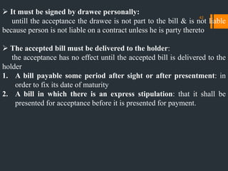  It must be signed by drawee personally:
untill the acceptance the drawee is not part to the bill & is not liable
because person is not liable on a contract unless he is party thereto
 The accepted bill must be delivered to the holder:
the acceptance has no effect until the accepted bill is delivered to the
holder
1. A bill payable some period after sight or after presentment: in
order to fix its date of maturity
2. A bill in which there is an express stipulation: that it shall be
presented for acceptance before it is presented for payment.
42
 