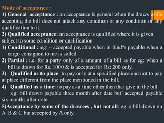 Mode of acceptance :
1) General acceptance : an acceptance is general when the draws while
accepting the bill does not attach any condition or any condition or any
qualification to it.
2) Qualified acceptance: an acceptance is qualified where it is given
subject to some condition or qualification
1) Conditional : eg: – accepted payable when in fund„s payable when a
cargo consigned to me is solled
2) Partial : i.e. for a party only of a amount of a bill as for eg: when a
bill is drawn for Rs. 1000 & is accepted for Rs: 200 only.
3) Qualified as to place: to pay only at a specified place and not to pay
at place different from the place mentioned in the bill.
4) Qualified as a time: to pay as a time other then that give in the bill
eg: bill drawn payable three month after date but‟ accepted payable
six months after date.
5)Acceptance by some of the drawees , but not all: eg: a bill drawn on
A B & C but accepted by A only.
 