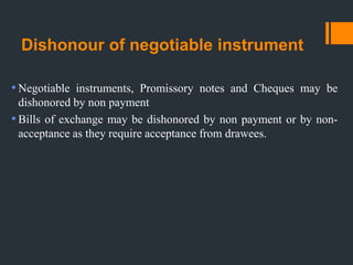 Dishonour of negotiable instrument
•Negotiable instruments, Promissory notes and Cheques may be
dishonored by non payment
•Bills of exchange may be dishonored by non payment or by non-
acceptance as they require acceptance from drawees.
 