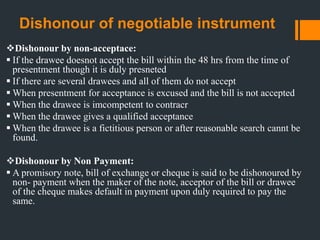Dishonour of negotiable instrument
Dishonour by non-acceptace:
 If the drawee doesnot accept the bill within the 48 hrs from the time of
presentment though it is duly presneted
 If there are several drawees and all of them do not accept
 When presentment for acceptance is excused and the bill is not accepted
 When the drawee is imcompetent to contracr
 When the drawee gives a qualified acceptance
 When the drawee is a fictitious person or after reasonable search cannt be
found.
Dishonour by Non Payment:
 A promisory note, bill of exchange or cheque is said to be dishonoured by
non- payment when the maker of the note, acceptor of the bill or drawee
of the cheque makes default in payment upon duly required to pay the
same.
 