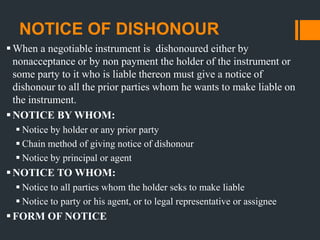 NOTICE OF DISHONOUR
When a negotiable instrument is dishonoured either by
nonacceptance or by non payment the holder of the instrument or
some party to it who is liable thereon must give a notice of
dishonour to all the prior parties whom he wants to make liable on
the instrument.
NOTICE BY WHOM:
 Notice by holder or any prior party
 Chain method of giving notice of dishonour
 Notice by principal or agent
NOTICE TO WHOM:
 Notice to all parties whom the holder seks to make liable
 Notice to party or his agent, or to legal representative or assignee
FORM OF NOTICE
 