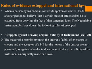 Rules of evidence estoppel and international law:
• When a person by his conducts or words spoken or written leads
another person to believe that a certain state of affairs exists he is
estopped from denying the fact of that statement later. The Negotiable
Instrument Act lays down the following rules of estopped
• Estoppels against denying original validity of Instrument (sec 120)
 The maker of a promissory note, the drawer of a bill of exchange or
cheque and the acceptor of a bill for the honors of the drawer are not
permitted, as against a holder in due course, to deny the validity of the
instrument as originally made or drawn.
48
 