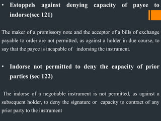 • Estoppels against denying capacity of payee to
indorse(sec 121)
The maker of a promissory note and the acceptor of a bills of exchange
payable to order are not permitted, as against a holder in due course, to
say that the payee is incapable of indorsing the instrument.
• Indorse not permitted to deny the capacity of prior
parties (sec 122)
The indorse of a negotiable instrument is not permitted, as against a
subsequent holder, to deny the signature or capacity to contract of any
prior party to the instrument
 