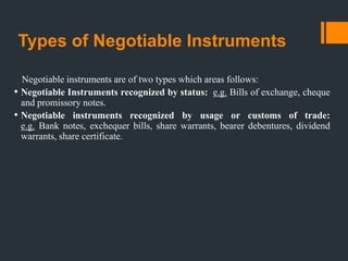 Types of Negotiable Instruments
Negotiable instruments are of two types which areas follows:
• Negotiable Instruments recognized by status: e.g. Bills of exchange, cheque
and promissory notes.
• Negotiable instruments recognized by usage or customs of trade:
e.g. Bank notes, exchequer bills, share warrants, bearer debentures, dividend
warrants, share certificate.
 
