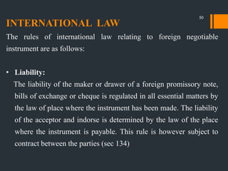 INTERNATIONAL LAW
The rules of international law relating to foreign negotiable
instrument are as follows:
• Liability:
The liability of the maker or drawer of a foreign promissory note,
bills of exchange or cheque is regulated in all essential matters by
the law of place where the instrument has been made. The liability
of the acceptor and indorse is determined by the law of the place
where the instrument is payable. This rule is however subject to
contract between the parties (sec 134)
50
 