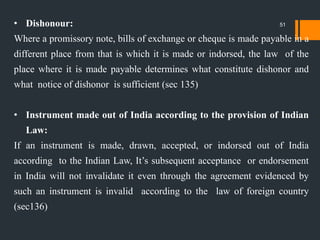 • Dishonour:
Where a promissory note, bills of exchange or cheque is made payable in a
different place from that is which it is made or indorsed, the law of the
place where it is made payable determines what constitute dishonor and
what notice of dishonor is sufficient (sec 135)
• Instrument made out of India according to the provision of Indian
Law:
If an instrument is made, drawn, accepted, or indorsed out of India
according to the Indian Law, It‟s subsequent acceptance or endorsement
in India will not invalidate it even through the agreement evidenced by
such an instrument is invalid according to the law of foreign country
(sec136)
51
 