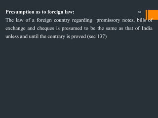 Presumption as to foreign law:
The law of a foreign country regarding promissory notes, bills of
exchange and cheques is presumed to be the same as that of India
unless and until the contrary is proved (sec 137)
52
 