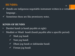 HUNDIS:
 Hundis are indigenous negotiable instrument written in a vernacular
language .
 Sometimes these are like promissory notes.
KINDS OF HUNDIS
• Darshni hundi (a hundi payable at sight)
• Muddati or Miadi hundi (hundi payable after a specific period)
 Shah jog hundi
 Nam jog hundi
 Dhani jog hundi or dekhandar hundi
 Firman jog hundi
53
 