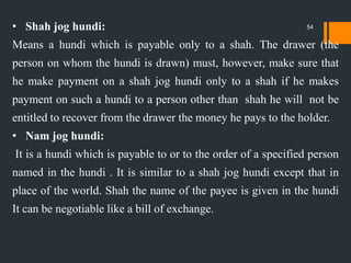 • Shah jog hundi:
Means a hundi which is payable only to a shah. The drawer (the
person on whom the hundi is drawn) must, however, make sure that
he make payment on a shah jog hundi only to a shah if he makes
payment on such a hundi to a person other than shah he will not be
entitled to recover from the drawer the money he pays to the holder.
• Nam jog hundi:
It is a hundi which is payable to or to the order of a specified person
named in the hundi . It is similar to a shah jog hundi except that in
place of the world. Shah the name of the payee is given in the hundi
It can be negotiable like a bill of exchange.
54
 