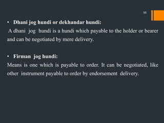 • Dhani jog hundi or dekhandar hundi:
A dhani jog hundi is a hundi which payable to the holder or bearer
and can be negotiated by mere delivery.
• Firman jog hundi:
Means is one which is payable to order. It can be negotiated, like
other instrument payable to order by endorsement delivery.
55
 