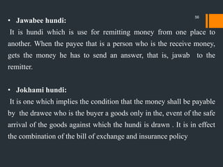 • Jawabee hundi:
It is hundi which is use for remitting money from one place to
another. When the payee that is a person who is the receive money,
gets the money he has to send an answer, that is, jawab to the
remitter.
• Jokhami hundi:
It is one which implies the condition that the money shall be payable
by the drawee who is the buyer a goods only in the, event of the safe
arrival of the goods against which the hundi is drawn . It is in effect
the combination of the bill of exchange and insurance policy
56
 