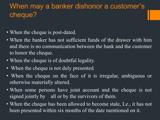 When may a banker dishonor a customer’s
cheque?
• When the cheque is post-dated.
• When the banker has not sufficient funds of the drawer with him
and there is no communication between the bank and the customer
to honor the cheque.
• When the cheque is of doubtful legality.
• When the cheque is not duly presented.
• When the cheque on the face of it is irregular, ambiguous or
otherwise materially altered.
• When some persons have joint account and the cheque is not
signed jointly by all or by the survivors of them.
• When the cheque has been allowed to become stale, Le., it has not
been presented within six months of the date mentioned on it.
 