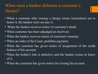 When must a banker dishonor a customer‟s
cheque?
• When a customer after issuing a cheque issues instructions not to
honor it, the banker must not pay it.
• When the banker receives notice of customer's death.
• When customer has been adjudged an insolvent.
• When the banker receives notice of customer's insanity.
• When an order of the Court, prohibits payment.
• When the customer has given notice of assignment of the credit
balance of his account.
• When the holder's title is defective and the banker comes to know
of it.
• When the customer has given notice for closing his account.
 