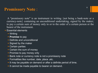 Promissory Note :
A “promissory note” is an instrument in writing {not being a bank-note or a
currency-note} containing an unconditional undertaking, signed by the maker;
to pay a certain sum of money only to or to the order of a certain person or the
bearer of the instrument.
 Essential elements
 Writing
 Promise to pay
 Definite and unconditional
 Signed by the maker
 Certain parties
 Certain the sum of money
 Promise to pay money only
 Bank note or currency note is not a promissory note
 Formalities like number, date, place ,etc.
 It may be payable on demand or after a definite period of time.
 It cannot be made payable to bearer on demand.
6
 
