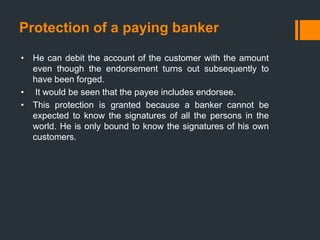 Protection of a paying banker
• He can debit the account of the customer with the amount
even though the endorsement turns out subsequently to
have been forged.
• It would be seen that the payee includes endorsee.
• This protection is granted because a banker cannot be
expected to know the signatures of all the persons in the
world. He is only bound to know the signatures of his own
customers.
 