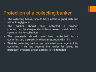 Protection of a collecting banker
• The collecting banker should have acted in good faith and
without negligence.
• The banker should have collected a crossed
cheque, i.e., the cheque should have been crossed before it
came to him for collection.
• The proceeds should have been collected for a
customer, i.e., a person who has an account with him.
• That the collecting banker has only acted as an agent of the
customer. If he had become the holder for value, the
protection available under Section 131 is forfeited -
 