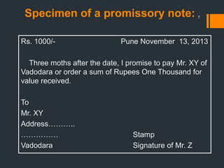 Specimen of a promissory note:
Rs. 1000/- Pune November 13, 2013
Three moths after the date, I promise to pay Mr. XY of
Vadodara or order a sum of Rupees One Thousand for
value received.
To
Mr. XY
Address………..
…………… Stamp
Vadodara Signature of Mr. Z
7
 