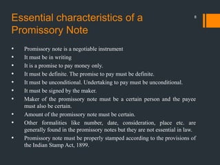 Essential characteristics of a
Promissory Note
• Promissory note is a negotiable instrument
• It must be in writing
• It is a promise to pay money only.
• It must be definite. The promise to pay must be definite.
• It must be unconditional. Undertaking to pay must be unconditional.
• It must be signed by the maker.
• Maker of the promissory note must be a certain person and the payee
must also be certain.
• Amount of the promissory note must be certain.
• Other formalities like number, date, consideration, place etc. are
generally found in the promissory notes but they are not essential in law.
• Promissory note must be properly stamped according to the provisions of
the Indian Stamp Act, 1899.
8
 
