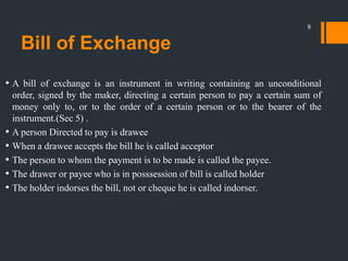 Bill of Exchange
• A bill of exchange is an instrument in writing containing an unconditional
order, signed by the maker, directing a certain person to pay a certain sum of
money only to, or to the order of a certain person or to the bearer of the
instrument.(Sec 5) .
• A person Directed to pay is drawee
• When a drawee accepts the bill he is called acceptor
• The person to whom the payment is to be made is called the payee.
• The drawer or payee who is in posssession of bill is called holder
• The holder indorses the bill, not or cheque he is called indorser.
9
 