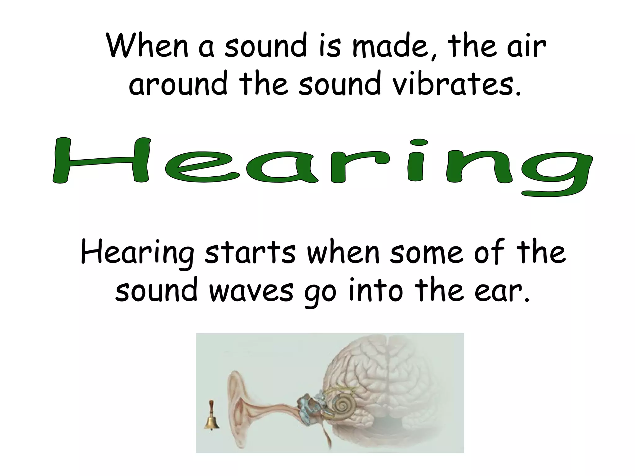 Hearing When a sound is made, the air around the sound vibrates. Hearing starts when some of the sound waves go into the ear. 