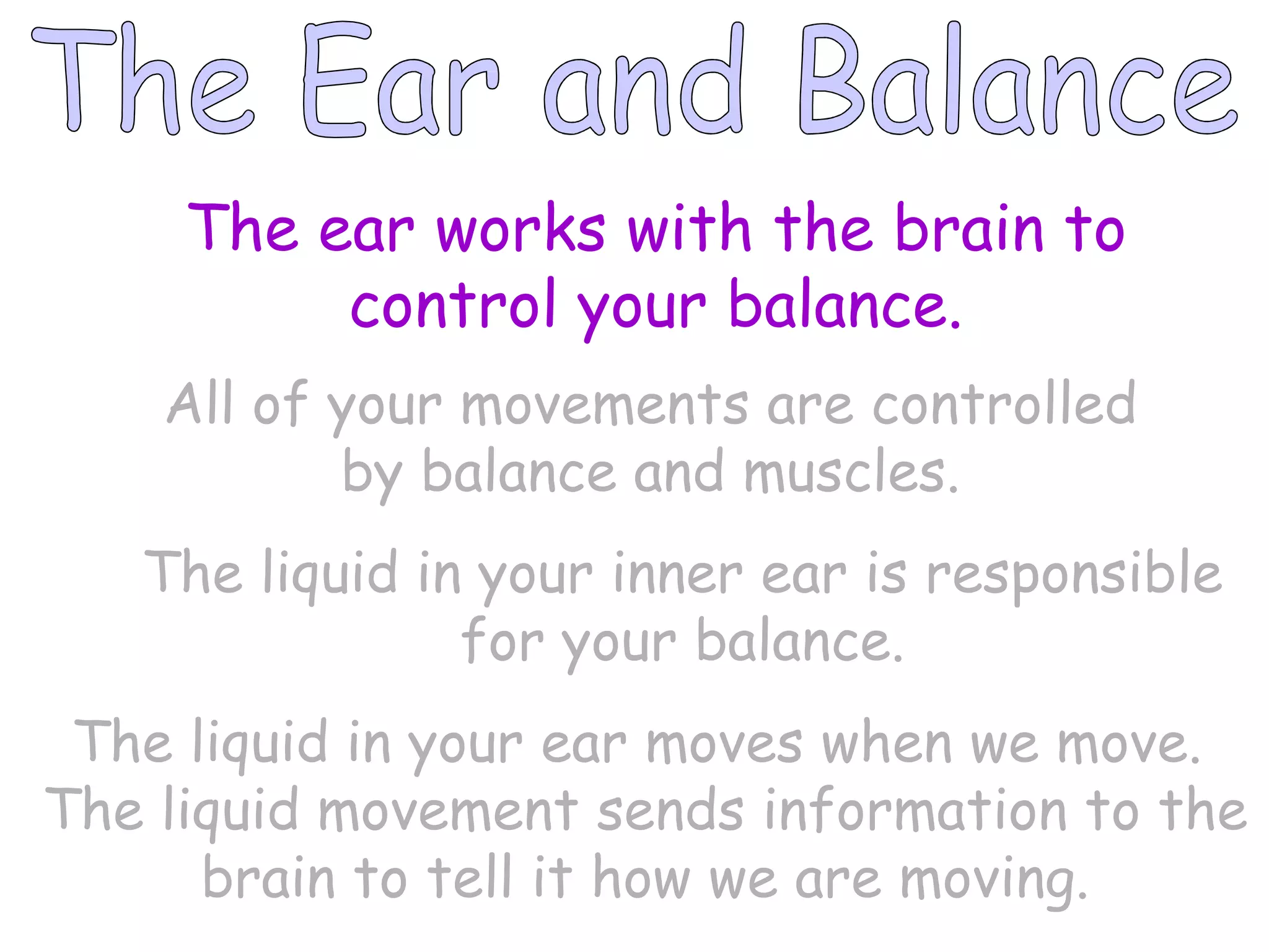 The Ear and Balance The ear works with the brain to control your balance. All of your movements are controlled by balance and muscles. The liquid in your inner ear is responsible for your balance. The liquid in your ear moves when we move.  The liquid movement sends information to the brain to tell it how we are moving. 