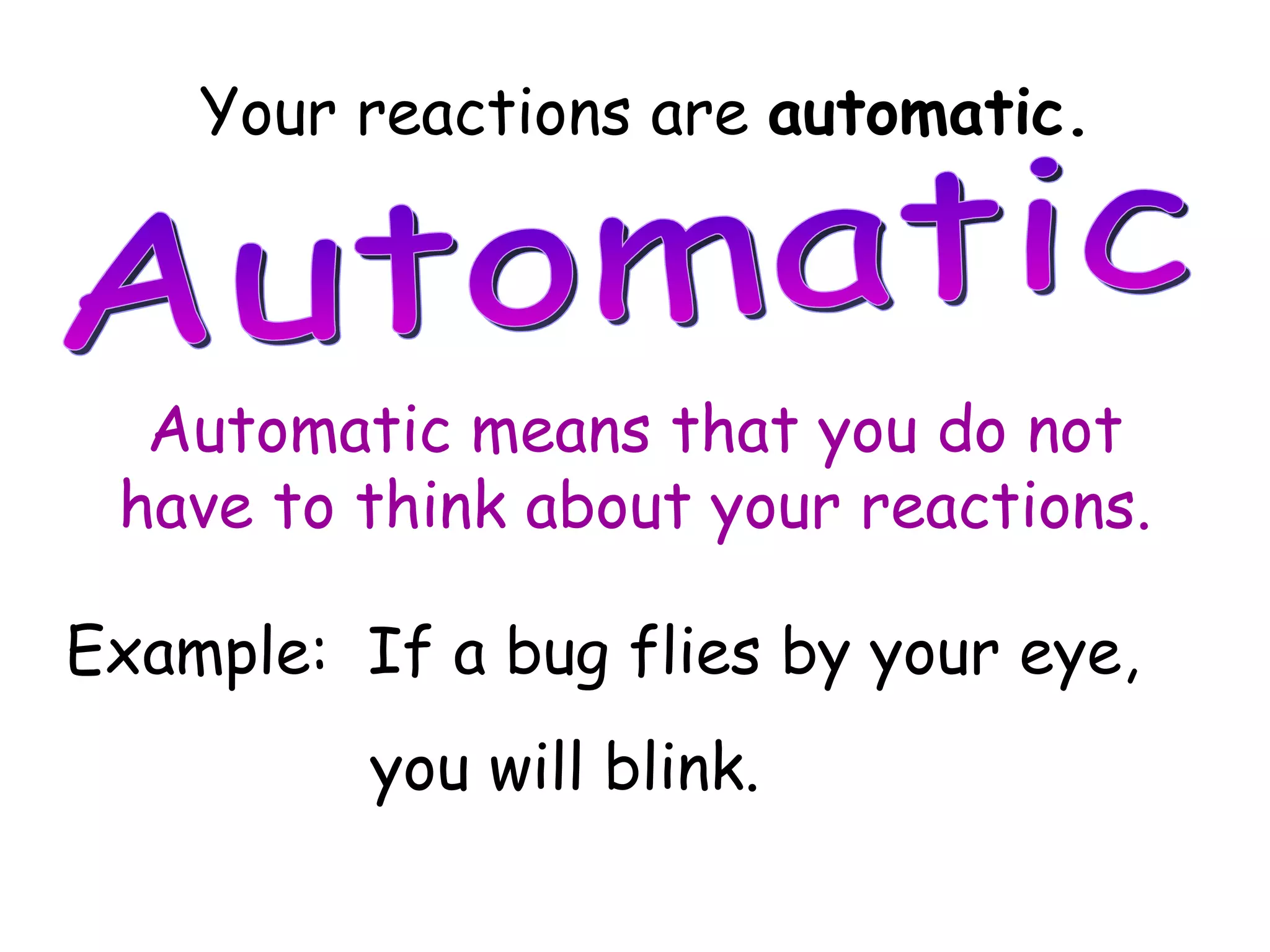 Your reactions are  automatic. Automatic Automatic means that you do not have to think about your reactions. Example:  If a bug flies by your eye,  you will blink. 