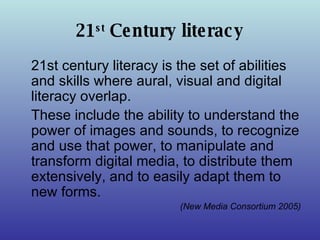 21 st  Century literacy 21st century literacy is the set of abilities and skills where aural, visual and digital literacy overlap.  These include the ability to understand the power of images and sounds, to recognize and use that power, to manipulate and transform digital media, to distribute them extensively, and to easily adapt them to new forms.  (New Media Consortium 2005) 