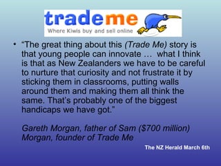 “ The great thing about this  (Trade Me)  story is that young people can innovate …  what I think is that as New Zealanders we have to be careful to nurture that curiosity and not frustrate it by sticking them in classrooms, putting walls around them and making them all think the same. That’s probably one of the biggest handicaps we have got.” Gareth Morgan, father of Sam ($700 million) Morgan, founder of Trade Me  The NZ Herald March 6th 