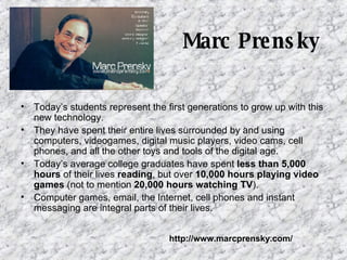 Marc Prensky Today’s students represent the first generations to grow up with this new technology.  They have spent their entire lives surrounded by and using computers, videogames, digital music players, video cams, cell phones, and all the other toys and tools of the digital age.  Today’s average college graduates have spent  less than 5,000 hours  of their lives  reading , but over  10,000 hours playing video games  (not to mention  20,000 hours watching TV ).  Computer games, email, the Internet, cell phones and instant messaging are integral parts of their lives.  http://www.marcprensky.com/ 