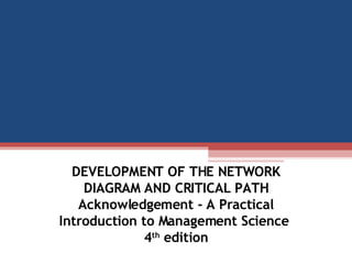 DEVELOPMENT OF THE NETWORK DIAGRAM AND CRITICAL PATH Acknowledgement - A Practical Introduction to Management Science  4 th  edition 