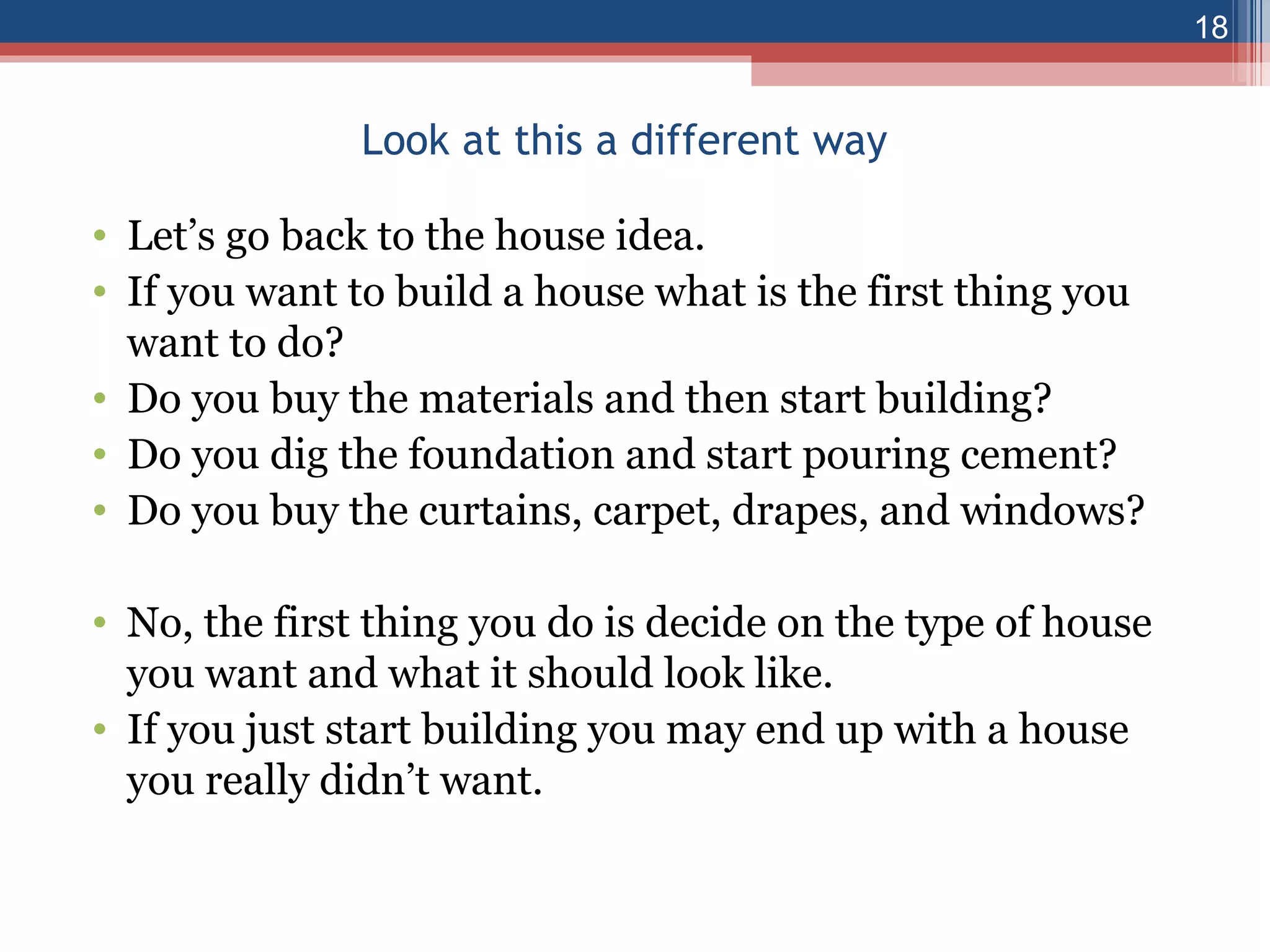 Look at this a different way Let’s go back to the house idea. If you want to build a house what is the first thing you want to do? Do you buy the materials and then start building? Do you dig the foundation and start pouring cement? Do you buy the curtains, carpet, drapes, and windows? No, the first thing you do is decide on the type of house you want and what it should look like. If you just start building you may end up with a house you really didn’t want. 