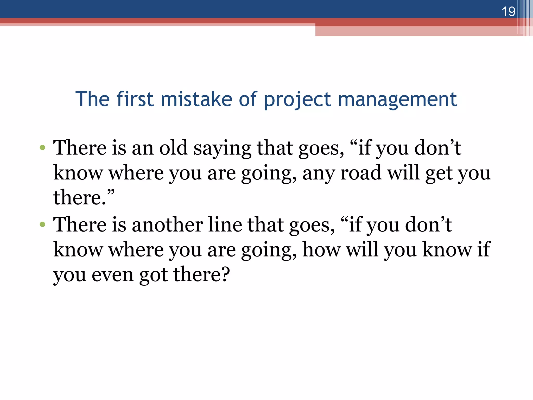 The first mistake of project management There is an old saying that goes, “if you don’t know where you are going, any road will get you there.” There is another line that goes, “if you don’t know where you are going, how will you know if you even got there? 
