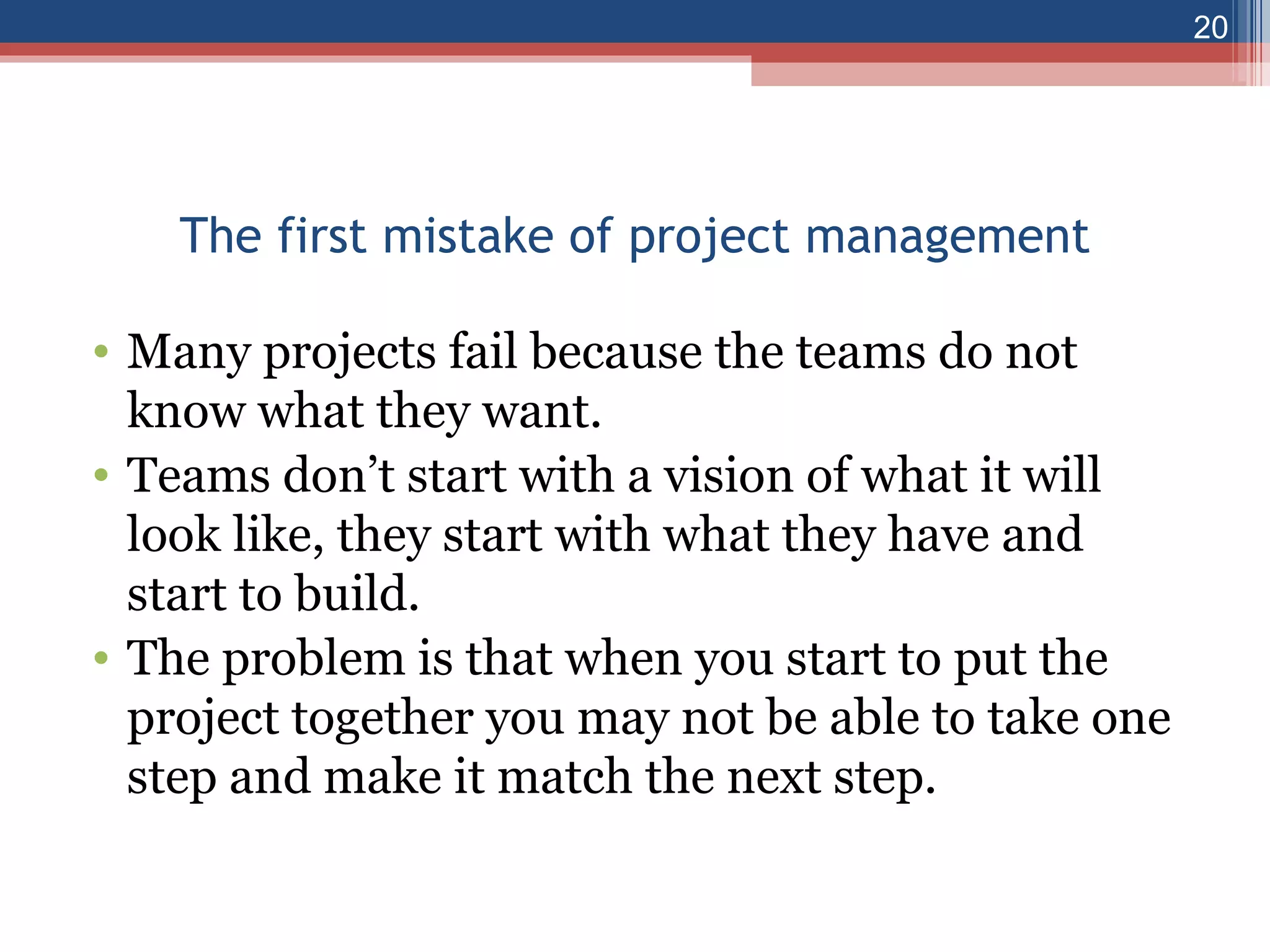The first mistake of project management Many projects fail because the teams do not know what they want. Teams don’t start with a vision of what it will look like, they start with what they have and start to build. The problem is that when you start to put the project together you may not be able to take one step and make it match the next step. 