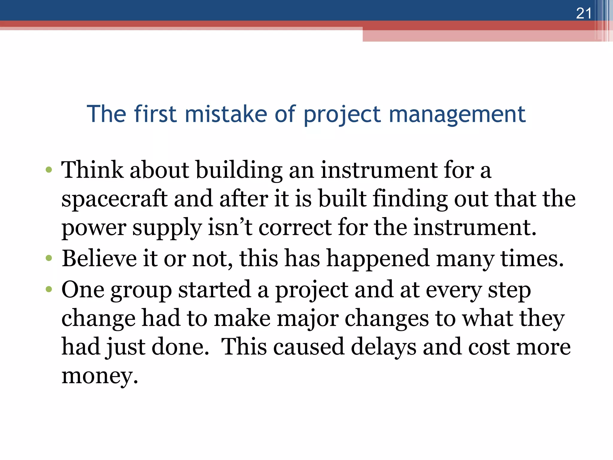 The first mistake of project management Think about building an instrument for a spacecraft and after it is built finding out that the power supply isn’t correct for the instrument. Believe it or not, this has happened many times. One group started a project and at every step change had to make major changes to what they had just done.  This caused delays and cost more money. 