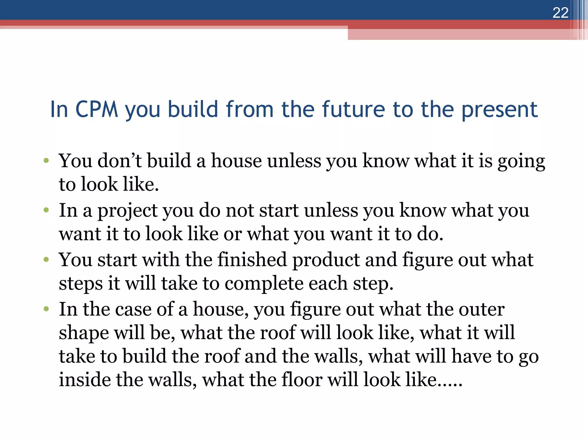 In CPM you build from the future to the present You don’t build a house unless you know what it is going to look like. In a project you do not start unless you know what you want it to look like or what you want it to do. You start with the finished product and figure out what steps it will take to complete each step. In the case of a house, you figure out what the outer shape will be, what the roof will look like, what it will take to build the roof and the walls, what will have to go inside the walls, what the floor will look like….. 