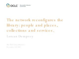 The network reconfigures the library: people and places, collections and services. Lorcan Dempsey The University of Kansas,  December 5/6 2007 