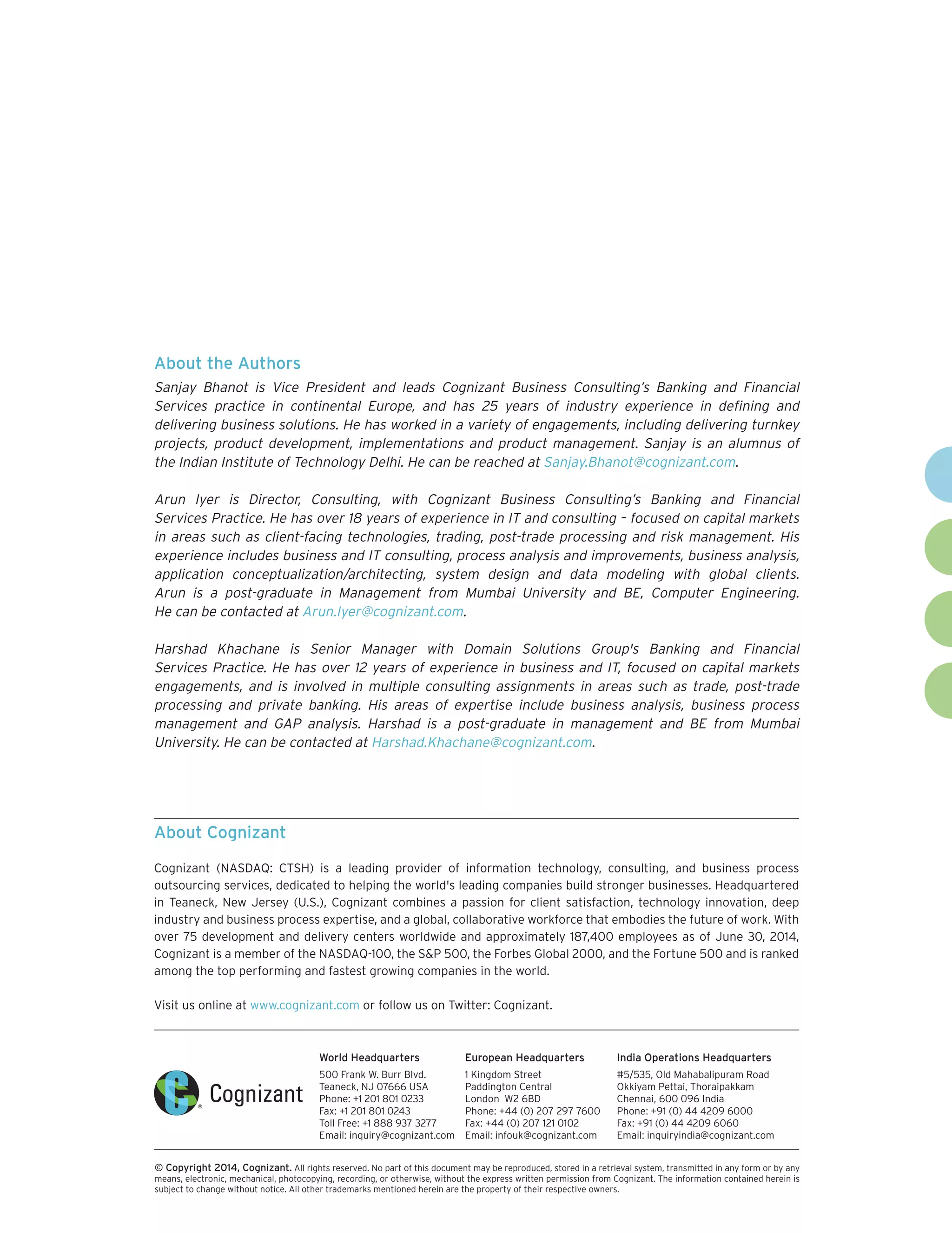 World Headquarters 
500 Frank W. Burr Blvd. 
Teaneck, NJ 07666 USA 
Phone: +1 201 801 0233 
Fax: +1 201 801 0243 
Toll Free: +1 888 937 3277 
Email: inquiry@cognizant.com 
European Headquarters 
1 Kingdom Street 
Paddington Central 
London W2 6BD 
Phone: +44 (0) 207 297 7600 
Fax: +44 (0) 207 121 0102 
Email: infouk@cognizant.com 
India Operations Headquarters 
#5/535, Old Mahabalipuram Road 
Okkiyam Pettai, Thoraipakkam 
Chennai, 600 096 India 
Phone: +91 (0) 44 4209 6000 
Fax: +91 (0) 44 4209 6060 
Email: inquiryindia@cognizant.com 
 
© Copyright 2014, Cognizant. All rights reserved. No part of this document may be reproduced, stored in a retrieval system, transmitted in any form or by any 
means, electronic, mechanical, photocopying, recording, or otherwise, without the express written permission from Cognizant. The information contained herein is 
subject to change without notice. All other trademarks mentioned herein are the property of their respective owners. 
About Cognizant 
Cognizant (NASDAQ: CTSH) is a leading provider of information technology, consulting, and business process 
outsourcing services, dedicated to helping the world's leading companies build stronger businesses. Headquartered 
in Teaneck, New Jersey (U.S.), Cognizant combines a passion for client satisfaction, technology innovation, deep 
industry and business process expertise, and a global, collaborative workforce that embodies the future of work. With 
over 75 development and delivery centers worldwide and approximately 187,400 employees as of June 30, 2014, 
Cognizant is a member of the NASDAQ-100, the S&P 500, the Forbes Global 2000, and the Fortune 500 and is ranked 
among the top performing and fastest growing companies in the world. 
Visit us online at www.cognizant.com or follow us on Twitter: Cognizant. 
About the Authors 
Sanjay Bhanot is Vice President and leads Cognizant Business Consulting’s Banking and Financial 
Services practice in continental Europe, and has 25 years of industry experience in defining and 
delivering business solutions. He has worked in a variety of engagements, including delivering turnkey 
projects, product development, implementations and product management. Sanjay is an alumnus of 
the Indian Institute of Technology Delhi. He can be reached at Sanjay.Bhanot@cognizant.com. 
Arun Iyer is Director, Consulting, with Cognizant Business Consulting’s Banking and Financial 
Services Practice. He has over 18 years of experience in IT and consulting – focused on capital markets 
in areas such as client-facing technologies, trading, post-trade processing and risk management. His 
experience includes business and IT consulting, process analysis and improvements, business analysis, 
application conceptualization/architecting, system design and data modeling with global clients. 
Arun is a post-graduate in Management from Mumbai University and BE, Computer Engineering. 
He can be contacted at Arun.Iyer@cognizant.com. 
Harshad Khachane is Senior Manager with Domain Solutions Group's Banking and Financial 
Services Practice. He has over 12 years of experience in business and IT, focused on capital markets 
engagements, and is involved in multiple consulting assignments in areas such as trade, post-trade 
processing and private banking. His areas of expertise include business analysis, business process 
management and GAP analysis. Harshad is a post-graduate in management and BE from Mumbai 
University. He can be contacted at Harshad.Khachane@cognizant.com. 
