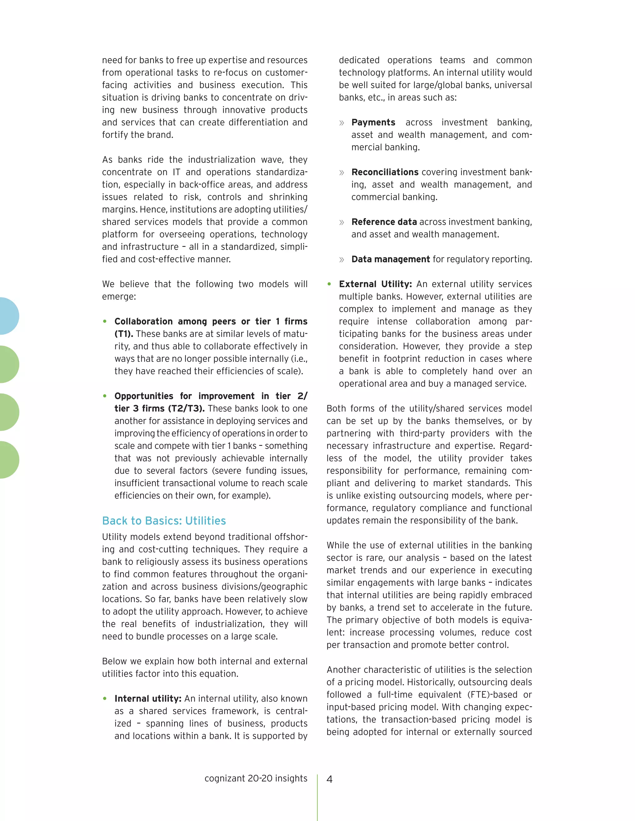 cognizant 20-20 insights 4 
need for banks to free up expertise and resources 
from operational tasks to re-focus on customer-facing 
activities and business execution. This 
situation is driving banks to concentrate on driv-ing 
new business through innovative products 
and services that can create differentiation and 
fortify the brand. 
As banks ride the industrialization wave, they 
concentrate on IT and operations standardiza-tion, 
especially in back-office areas, and address 
issues related to risk, controls and shrinking 
margins. Hence, institutions are adopting utilities/ 
shared services models that provide a common 
platform for overseeing operations, technology 
and infrastructure – all in a standardized, simpli-fied 
and cost-effective manner. 
We believe that the following two models will 
emerge: 
• Collaboration among peers or tier 1 firms 
(T1). These banks are at similar levels of matu-rity, 
and thus able to collaborate effectively in 
ways that are no longer possible internally (i.e., 
they have reached their efficiencies of scale). 
• Opportunities for improvement in tier 2/ 
tier 3 firms (T2/T3). These banks look to one 
another for assistance in deploying services and 
improving the efficiency of operations in order to 
scale and compete with tier 1 banks – something 
that was not previously achievable internally 
due to several factors (severe funding issues, 
insufficient transactional volume to reach scale 
efficiencies on their own, for example). 
Back to Basics: Utilities 
Utility models extend beyond traditional offshor-ing 
and cost-cutting techniques. They require a 
bank to religiously assess its business operations 
to find common features throughout the organi-zation 
and across business divisions/geographic 
locations. So far, banks have been relatively slow 
to adopt the utility approach. However, to achieve 
the real benefits of industrialization, they will 
need to bundle processes on a large scale. 
Below we explain how both internal and external 
utilities factor into this equation. 
• Internal utility: An internal utility, also known 
as a shared services framework, is central-ized 
– spanning lines of business, products 
and locations within a bank. It is supported by 
dedicated operations teams and common 
technology platforms. An internal utility would 
be well suited for large/global banks, universal 
banks, etc., in areas such as: 
» Payments across investment banking, 
asset and wealth management, and com-mercial 
banking. 
» Reconciliations covering investment bank-ing, 
asset and wealth management, and 
commercial banking. 
» Reference data across investment banking, 
and asset and wealth management. 
» Data management for regulatory reporting. 
• External Utility: An external utility services 
multiple banks. However, external utilities are 
complex to implement and manage as they 
require intense collaboration among par-ticipating 
banks for the business areas under 
consideration. However, they provide a step 
benefit in footprint reduction in cases where 
a bank is able to completely hand over an 
operational area and buy a managed service. 
Both forms of the utility/shared services model 
can be set up by the banks themselves, or by 
partnering with third-party providers with the 
necessary infrastructure and expertise. Regard-less 
of the model, the utility provider takes 
responsibility for performance, remaining com-pliant 
and delivering to market standards. This 
is unlike existing outsourcing models, where per-formance, 
regulatory compliance and functional 
updates remain the responsibility of the bank. 
While the use of external utilities in the banking 
sector is rare, our analysis – based on the latest 
market trends and our experience in executing 
similar engagements with large banks – indicates 
that internal utilities are being rapidly embraced 
by banks, a trend set to accelerate in the future. 
The primary objective of both models is equiva-lent: 
increase processing volumes, reduce cost 
per transaction and promote better control. 
Another characteristic of utilities is the selection 
of a pricing model. Historically, outsourcing deals 
followed a full-time equivalent (FTE)-based or 
input-based pricing model. With changing expec-tations, 
the transaction-based pricing model is 
being adopted for internal or externally sourced 
 