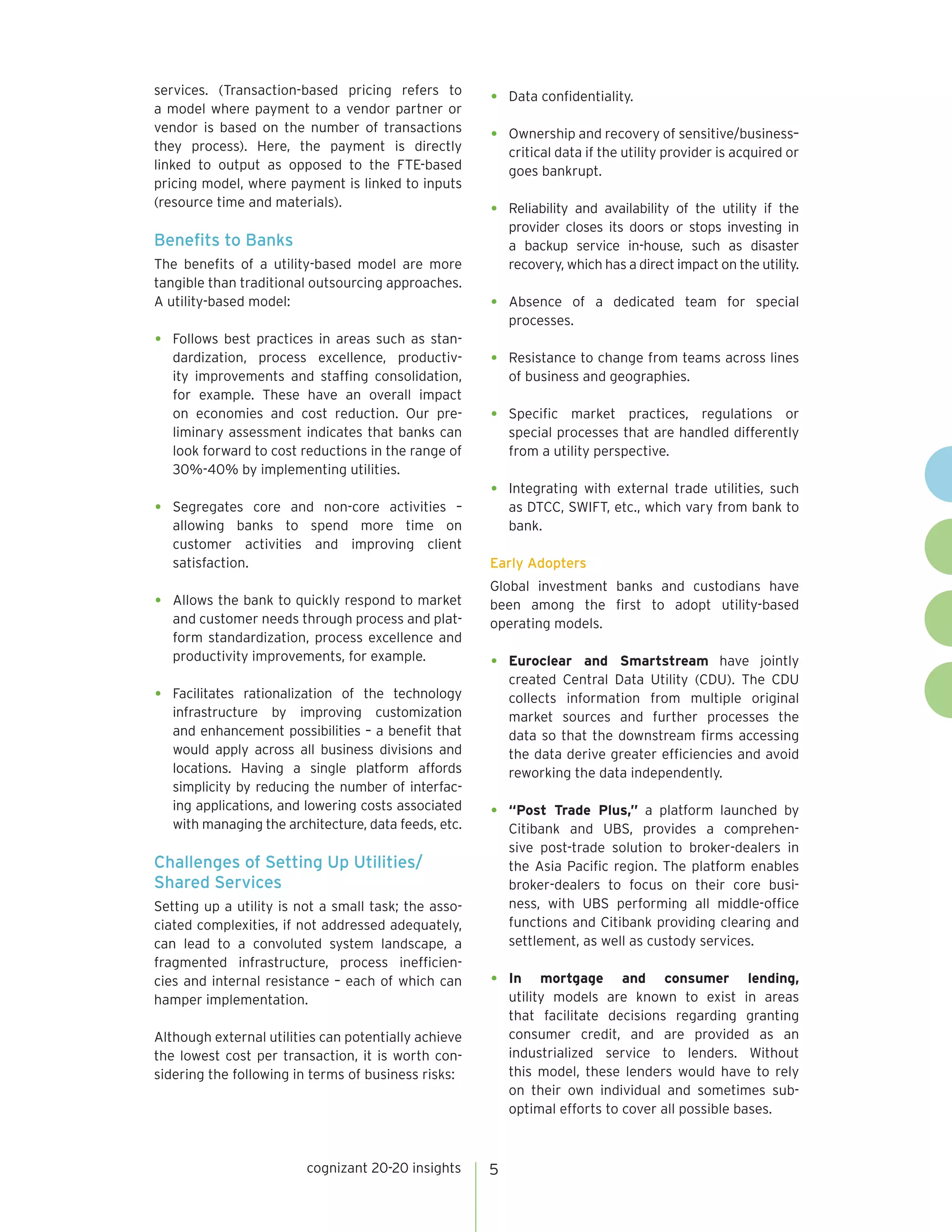 cognizant 20-20 insights 5 
services. (Transaction-based pricing refers to 
a model where payment to a vendor partner or 
vendor is based on the number of transactions 
they process). Here, the payment is directly 
linked to output as opposed to the FTE-based 
pricing model, where payment is linked to inputs 
(resource time and materials). 
Benefits to Banks 
The benefits of a utility-based model are more 
tangible than traditional outsourcing approaches. 
A utility-based model: 
• Follows best practices in areas such as stan-dardization, 
process excellence, productiv-ity 
improvements and staffing consolidation, 
for example. These have an overall impact 
on economies and cost reduction. Our pre-liminary 
assessment indicates that banks can 
look forward to cost reductions in the range of 
30%-40% by implementing utilities. 
• Segregates core and non-core activities – 
allowing banks to spend more time on 
customer activities and improving client 
satisfaction. 
• Allows the bank to quickly respond to market 
and customer needs through process and plat-form 
standardization, process excellence and 
productivity improvements, for example. 
• Facilitates rationalization of the technology 
infrastructure by improving customization 
and enhancement possibilities – a benefit that 
would apply across all business divisions and 
locations. Having a single platform affords 
simplicity by reducing the number of interfac-ing 
applications, and lowering costs associated 
with managing the architecture, data feeds, etc. 
Challenges of Setting Up Utilities/ 
Shared Services 
Setting up a utility is not a small task; the asso-ciated 
complexities, if not addressed adequately, 
can lead to a convoluted system landscape, a 
fragmented infrastructure, process inefficien-cies 
and internal resistance – each of which can 
hamper implementation. 
Although external utilities can potentially achieve 
the lowest cost per transaction, it is worth con-sidering 
the following in terms of business risks: 
• Data confidentiality. 
• Ownership and recovery of sensitive/business– 
critical data if the utility provider is acquired or 
goes bankrupt. 
• Reliability and availability of the utility if the 
provider closes its doors or stops investing in 
a backup service in-house, such as disaster 
recovery, which has a direct impact on the utility. 
• Absence of a dedicated team for special 
processes. 
• Resistance to change from teams across lines 
of business and geographies. 
• Specific market practices, regulations or 
special processes that are handled differently 
from a utility perspective. 
• Integrating with external trade utilities, such 
as DTCC, SWIFT, etc., which vary from bank to 
bank. 
Early Adopters 
Global investment banks and custodians have 
been among the first to adopt utility-based 
operating models. 
• Euroclear and Smartstream have jointly 
created Central Data Utility (CDU). The CDU 
collects information from multiple original 
market sources and further processes the 
data so that the downstream firms accessing 
the data derive greater efficiencies and avoid 
reworking the data independently. 
• “Post Trade Plus,” a platform launched by 
Citibank and UBS, provides a comprehen-sive 
post-trade solution to broker-dealers in 
the Asia Pacific region. The platform enables 
broker-dealers to focus on their core busi-ness, 
with UBS performing all middle-office 
functions and Citibank providing clearing and 
settlement, as well as custody services. 
• In mortgage and consumer lending, 
utility models are known to exist in areas 
that facilitate decisions regarding granting 
consumer credit, and are provided as an 
industrialized service to lenders. Without 
this model, these lenders would have to rely 
on their own individual and sometimes sub-optimal 
efforts to cover all possible bases. 
 