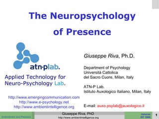 The Neuropsychology of Presence Giuseppe Riva , Ph.D. Department of Psychology Università Cattolica  del Sacro Cuore, Milan, Italy ATN-P Lab. Istituto Auxologico Italiano, Milan, Italy E-mail:  [email_address] http://www.emergingcommunication.com http://www.e-psychology.net http://www.ambientintelligence.org Applied Technology for Neuro-Psychology   Lab . 
