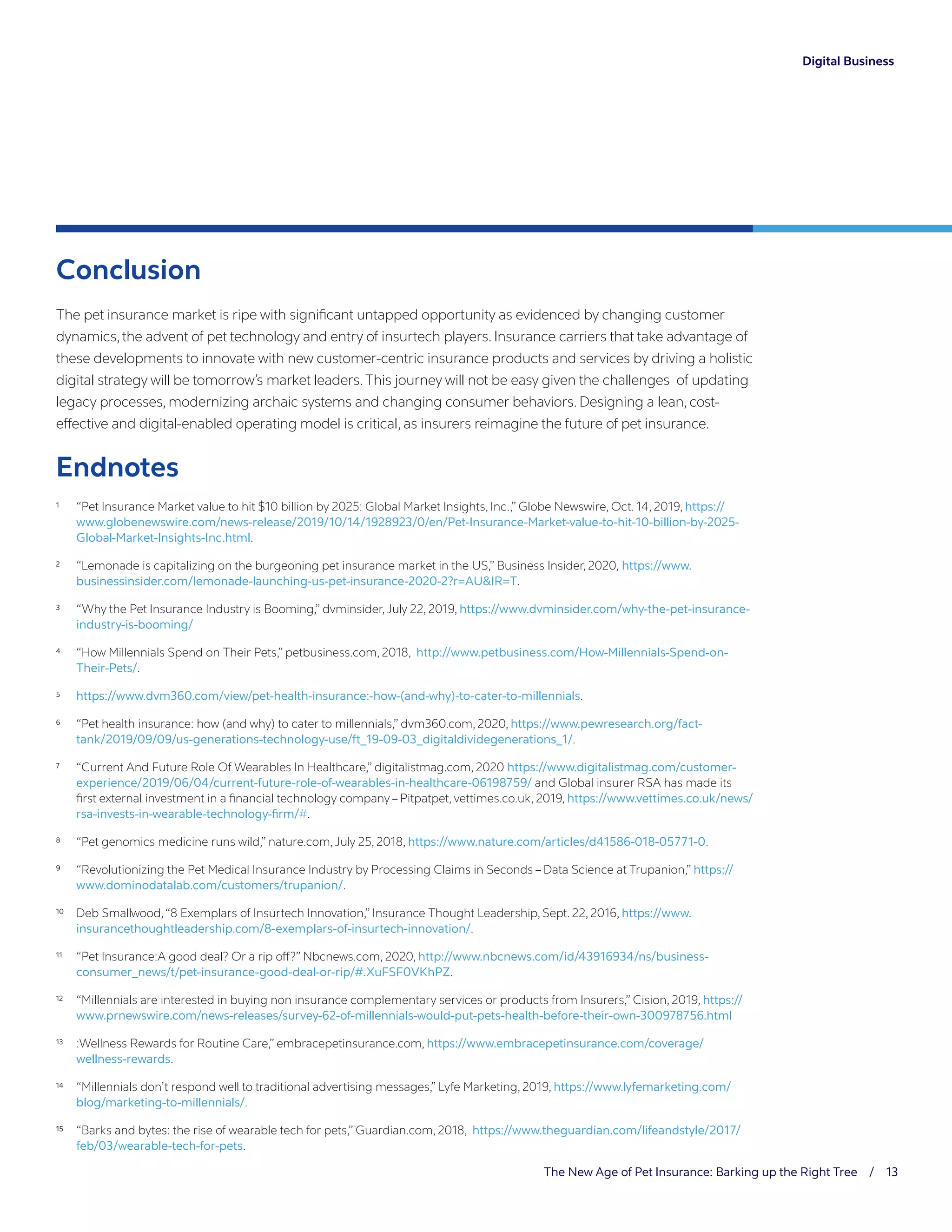 The New Age of Pet Insurance: Barking up the Right Tree / 13
Figure # - 8/11
Caption continues in Cognizant Advancing regular Aximagna taerae evenis ad quodi verunt. Fugiam
ipsaperovid quodipi cillant duciation nonsequ atenimpos eos acietur mi, omnis ratiore imiliqui
Conclusion
The pet insurance market is ripe with significant untapped opportunity as evidenced by changing customer
dynamics,the advent of pet technology and entry of insurtech players. Insurance carriers that take advantage of
these developments to innovate with new customer-centric insurance products and services by driving a holistic
digital strategy will be tomorrow’s market leaders.This journey will not be easy given the challenges of updating
legacy processes, modernizing archaic systems and changing consumer behaviors. Designing a lean, cost-
effective and digital-enabled operating model is critical, as insurers reimagine the future of pet insurance.
Endnotes
1	 “Pet Insurance Market value to hit $10 billion by 2025: Global Market Insights, Inc.,” Globe Newswire, Oct. 14, 2019, https://
www.globenewswire.com/news-release/2019/10/14/1928923/0/en/Pet-Insurance-Market-value-to-hit-10-billion-by-2025-
Global-Market-Insights-Inc.html.
2	 “Lemonade is capitalizing on the burgeoning pet insurance market in the US,” Business Insider, 2020, https://www.
businessinsider.com/lemonade-launching-us-pet-insurance-2020-2?r=AUIR=T.
3	 “Why the Pet Insurance Industry is Booming,” dvminsider,July 22, 2019, https://www.dvminsider.com/why-the-pet-insurance-
industry-is-booming/
4	 “How Millennials Spend on Their Pets,” petbusiness.com, 2018, http://www.petbusiness.com/How-Millennials-Spend-on-
Their-Pets/.
5	 https://www.dvm360.com/view/pet-health-insurance:-how-(and-why)-to-cater-to-millennials.
6	 “Pet health insurance: how (and why) to cater to millennials,” dvm360.com, 2020, https://www.pewresearch.org/fact-
tank/2019/09/09/us-generations-technology-use/ft_19-09-03_digitaldividegenerations_1/.
7	 “Current And Future Role Of Wearables In Healthcare,” digitalistmag.com, 2020 https://www.digitalistmag.com/customer-
experience/2019/06/04/current-future-role-of-wearables-in-healthcare-06198759/ and Global insurer RSA has made its
first external investment in a financial technology company – Pitpatpet, vettimes.co.uk, 2019, https://www.vettimes.co.uk/news/
rsa-invests-in-wearable-technology-firm/#.
8	 “Pet genomics medicine runs wild,” nature.com,July 25, 2018, https://www.nature.com/articles/d41586-018-05771-0.
9	9	 “Revolutionizing the Pet Medical Insurance Industry by Processing Claims in Seconds – Data Science at Trupanion,” https://
www.dominodatalab.com/customers/trupanion/.
10	 Deb Smallwood,“8 Exemplars of Insurtech Innovation,” Insurance Thought Leadership, Sept. 22, 2016, https://www.
insurancethoughtleadership.com/8-exemplars-of-insurtech-innovation/.
11	 “Pet Insurance:A good deal? Or a rip off?” Nbcnews.com, 2020, http://www.nbcnews.com/id/43916934/ns/business-
consumer_news/t/pet-insurance-good-deal-or-rip/#.XuFSF0VKhPZ.
12	 “Millennials are interested in buying non insurance complementary services or products from Insurers,” Cision, 2019, https://
www.prnewswire.com/news-releases/survey-62-of-millennials-would-put-pets-health-before-their-own-300978756.html
13	 :Wellness Rewards for Routine Care,” embracepetinsurance.com, https://www.embracepetinsurance.com/coverage/
wellness-rewards.
14	 “Millennials don’t respond well to traditional advertising messages,” Lyfe Marketing, 2019, https://www.lyfemarketing.com/
blog/marketing-to-millennials/.
15	15	 “Barks and bytes: the rise of wearable tech for pets,” Guardian.com, 2018, https://www.theguardian.com/lifeandstyle/2017/
feb/03/wearable-tech-for-pets.
Digital Business
 