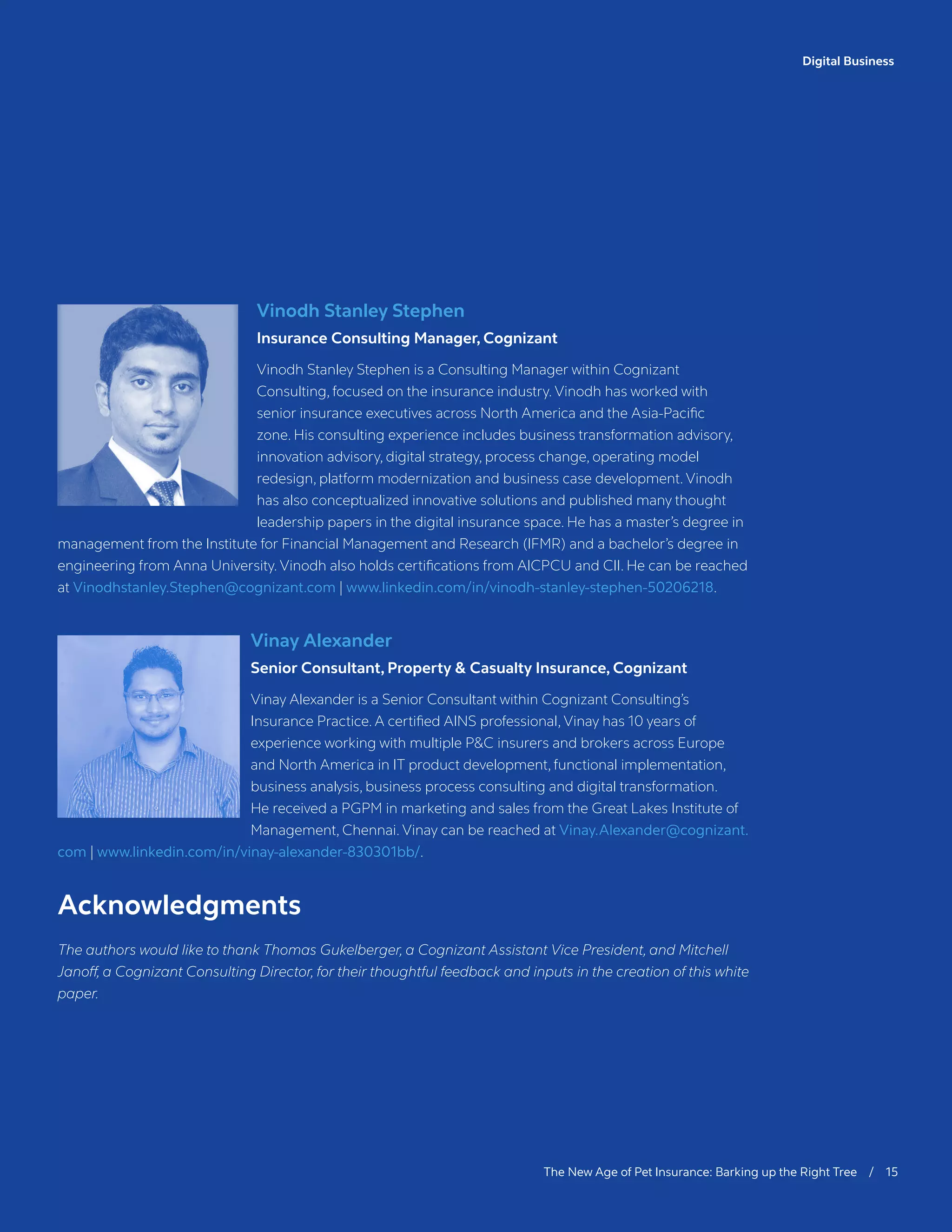 Digital Business
The New Age of Pet Insurance: Barking up the Right Tree / 15
Vinodh Stanley Stephen
Insurance Consulting Manager, Cognizant
Vinodh Stanley Stephen is a Consulting Manager within Cognizant
Consulting, focused on the insurance industry. Vinodh has worked with
senior insurance executives across North America and the Asia-Pacific
zone. His consulting experience includes business transformation advisory,
innovation advisory, digital strategy, process change, operating model
redesign, platform modernization and business case development. Vinodh
has also conceptualized innovative solutions and published many thought
leadership papers in the digital insurance space. He has a master’s degree in
management from the Institute for Financial Management and Research (IFMR) and a bachelor’s degree in
engineering from Anna University. Vinodh also holds certifications from AICPCU and CII. He can be reached
at Vinodhstanley.Stephen@cognizant.com | www.linkedin.com/in/vinodh-stanley-stephen-50206218.
Vinay Alexander
Senior Consultant, Property  Casualty Insurance, Cognizant
Vinay Alexander is a Senior Consultant within Cognizant Consulting’s
Insurance Practice. A certified AINS professional, Vinay has 10 years of
experience working with multiple PC insurers and brokers across Europe
and North America in IT product development, functional implementation,
business analysis, business process consulting and digital transformation.
He received a PGPM in marketing and sales from the Great Lakes Institute of
Management, Chennai. Vinay can be reached at Vinay.Alexander@cognizant.
com | www.linkedin.com/in/vinay-alexander-830301bb/.
Acknowledgments
The authors would like to thank Thomas Gukelberger, a Cognizant Assistant Vice President, and Mitchell
Janoff, a Cognizant Consulting Director, for their thoughtful feedback and inputs in the creation of this white
paper.
 