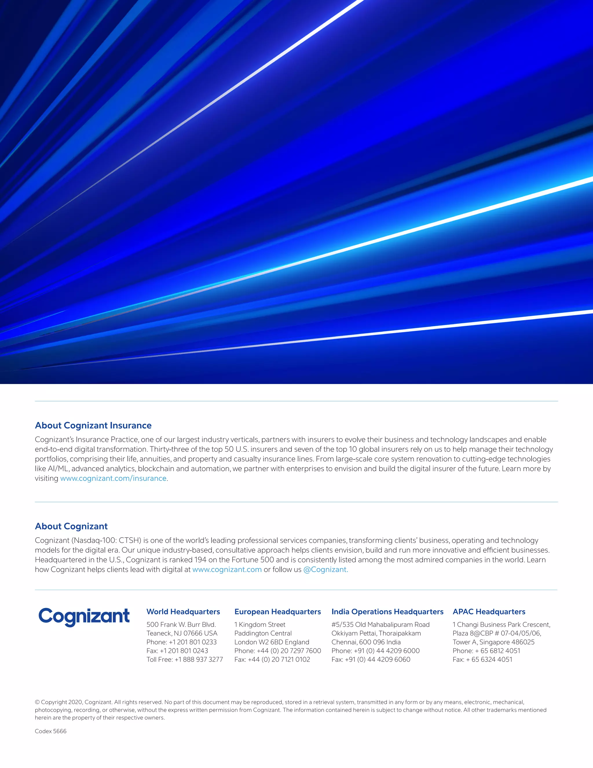 World Headquarters
500 Frank W. Burr Blvd.
Teaneck, NJ 07666 USA
Phone: +1 201 801 0233
Fax: +1 201 801 0243
Toll Free: +1 888 937 3277
European Headquarters
1 Kingdom Street
Paddington Central
London W2 6BD England
Phone: +44 (0) 20 7297 7600
Fax: +44 (0) 20 7121 0102
India Operations Headquarters
#5/535 Old Mahabalipuram Road
Okkiyam Pettai, Thoraipakkam
Chennai, 600 096 India
Phone: +91 (0) 44 4209 6000
Fax: +91 (0) 44 4209 6060
APAC Headquarters
1 Changi Business Park Crescent,
Plaza 8@CBP # 07-04/05/06,
Tower A, Singapore 486025
Phone: + 65 6812 4051
Fax: + 65 6324 4051
About Cognizant Insurance
Cognizant’s Insurance Practice, one of our largest industry verticals, partners with insurers to evolve their business and technology landscapes and enable
end-to-end digital transformation. Thirty-three of the top 50 U.S. insurers and seven of the top 10 global insurers rely on us to help manage their technology
portfolios, comprising their life, annuities, and property and casualty insurance lines. From large-scale core system renovation to cutting-edge technologies
like AI/ML, advanced analytics, blockchain and automation, we partner with enterprises to envision and build the digital insurer of the future. Learn more by
visiting www.cognizant.com/insurance.
About Cognizant
Cognizant (Nasdaq-100: CTSH) is one of the world’s leading professional services companies, transforming clients’ business, operating and technology
models for the digital era. Our unique industry-based, consultative approach helps clients envision, build and run more innovative and efficient businesses.
Headquartered in the U.S., Cognizant is ranked 194 on the Fortune 500 and is consistently listed among the most admired companies in the world. Learn
how Cognizant helps clients lead with digital at www.cognizant.com or follow us @Cognizant.
© Copyright 2020, Cognizant. All rights reserved. No part of this document may be reproduced, stored in a retrieval system, transmitted in any form or by any means, electronic, mechanical,
photocopying, recording, or otherwise, without the express written permission from Cognizant. The information contained herein is subject to change without notice. All other trademarks mentioned
herein are the property of their respective owners.
Codex 5666
 