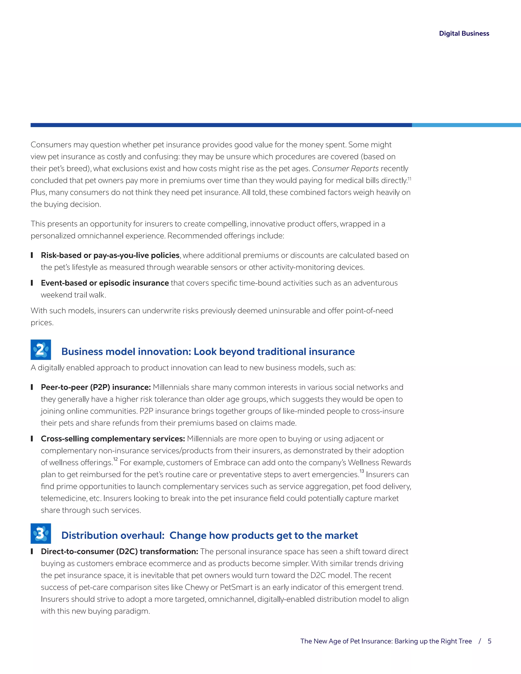 The New Age of Pet Insurance: Barking up the Right Tree / 5
Digital Business
Consumers may question whether pet insurance provides good value for the money spent. Some might
view pet insurance as costly and confusing: they may be unsure which procedures are covered (based on
their pet’s breed), what exclusions exist and how costs might rise as the pet ages. Consumer Reports recently
concluded that pet owners pay more in premiums over time than they would paying for medical bills directly.11
Plus, many consumers do not think they need pet insurance. All told, these combined factors weigh heavily on
the buying decision.
This presents an opportunity for insurers to create compelling, innovative product offers, wrapped in a
personalized omnichannel experience. Recommended offerings include:
	❙ Risk-based or pay-as-you-live policies, where additional premiums or discounts are calculated based on
the pet’s lifestyle as measured through wearable sensors or other activity-monitoring devices.
	❙ Event-based or episodic insurance that covers specific time-bound activities such as an adventurous
weekend trail walk.
With such models, insurers can underwrite risks previously deemed uninsurable and offer point-of-need
prices.
	 Business model innovation: Look beyond traditional insurance
A digitally enabled approach to product innovation can lead to new business models, such as:
	❙ Peer-to-peer (P2P) insurance: Millennials share many common interests in various social networks and
they generally have a higher risk tolerance than older age groups, which suggests they would be open to
joining online communities. P2P insurance brings together groups of like-minded people to cross-insure
their pets and share refunds from their premiums based on claims made.
	❙ Cross-selling complementary services: Millennials are more open to buying or using adjacent or
complementary non-insurance services/products from their insurers, as demonstrated by their adoption
of wellness offerings.
12
For example, customers of Embrace can add onto the company’s Wellness Rewards
plan to get reimbursed for the pet’s routine care or preventative steps to avert emergencies.
13
Insurers can
find prime opportunities to launch complementary services such as service aggregation, pet food delivery,
telemedicine, etc. Insurers looking to break into the pet insurance field could potentially capture market
share through such services.
	 Distribution overhaul: Change how products get to the market
	❙ Direct-to-consumer (D2C) transformation: The personal insurance space has seen a shift toward direct
buying as customers embrace ecommerce and as products become simpler. With similar trends driving
the pet insurance space, it is inevitable that pet owners would turn toward the D2C model. The recent
success of pet-care comparison sites like Chewy or PetSmart is an early indicator of this emergent trend.
Insurers should strive to adopt a more targeted, omnichannel, digitally-enabled distribution model to align
with this new buying paradigm.
2
3
 