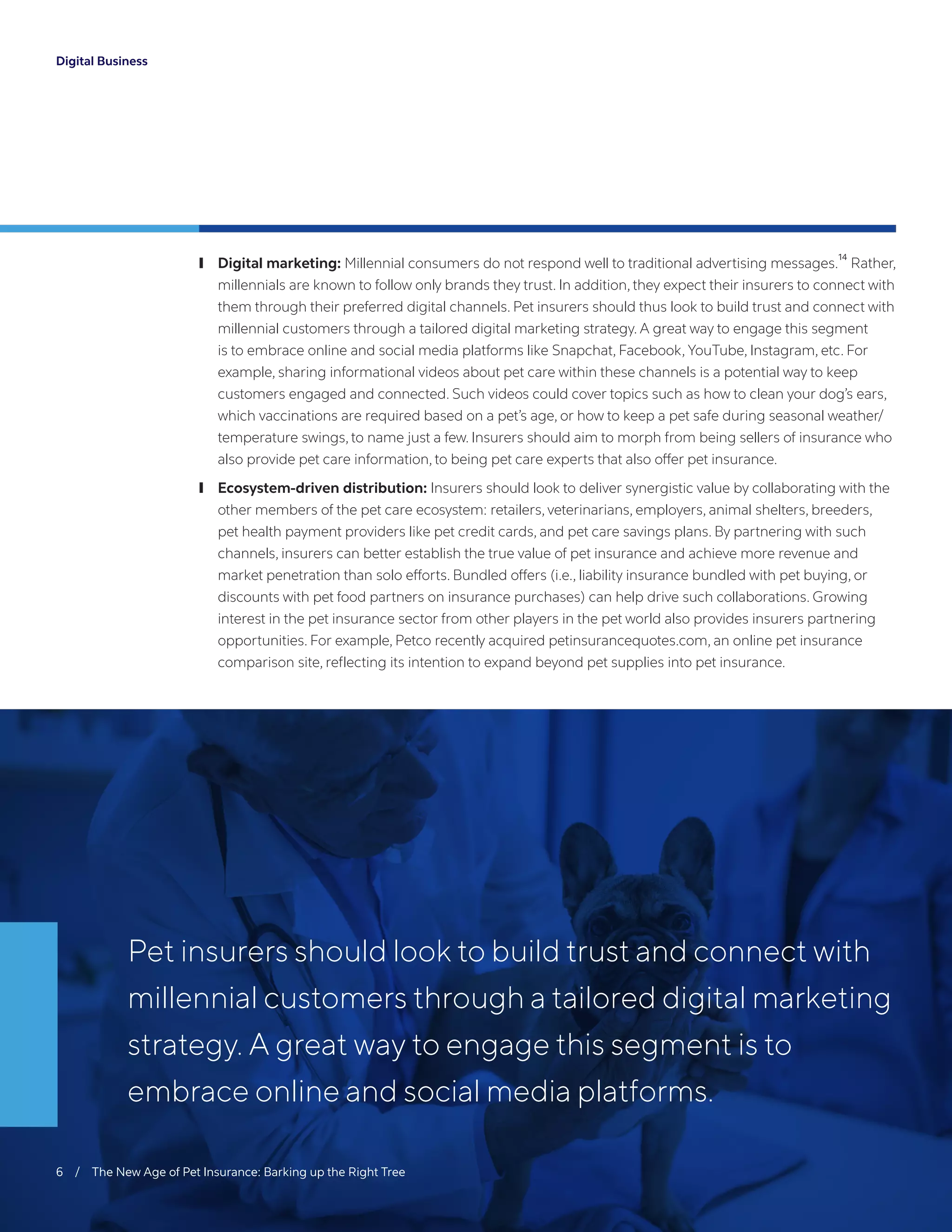 Digital Business
	❙ Digital marketing: Millennial consumers do not respond well to traditional advertising messages.
14
Rather,
millennials are known to follow only brands they trust. In addition, they expect their insurers to connect with
them through their preferred digital channels. Pet insurers should thus look to build trust and connect with
millennial customers through a tailored digital marketing strategy. A great way to engage this segment
is to embrace online and social media platforms like Snapchat, Facebook, YouTube, Instagram, etc. For
example, sharing informational videos about pet care within these channels is a potential way to keep
customers engaged and connected. Such videos could cover topics such as how to clean your dog’s ears,
which vaccinations are required based on a pet’s age, or how to keep a pet safe during seasonal weather/
temperature swings, to name just a few. Insurers should aim to morph from being sellers of insurance who
also provide pet care information, to being pet care experts that also offer pet insurance.
	❙ Ecosystem-driven distribution: Insurers should look to deliver synergistic value by collaborating with the
other members of the pet care ecosystem: retailers, veterinarians, employers, animal shelters, breeders,
pet health payment providers like pet credit cards, and pet care savings plans. By partnering with such
channels, insurers can better establish the true value of pet insurance and achieve more revenue and
market penetration than solo efforts. Bundled offers (i.e., liability insurance bundled with pet buying, or
discounts with pet food partners on insurance purchases) can help drive such collaborations. Growing
interest in the pet insurance sector from other players in the pet world also provides insurers partnering
opportunities. For example, Petco recently acquired petinsurancequotes.com, an online pet insurance
comparison site, reflecting its intention to expand beyond pet supplies into pet insurance.
6 / The New Age of Pet Insurance: Barking up the Right Tree
Pet insurers should look to build trust and connect with
millennial customers through a tailored digital marketing
strategy. A great way to engage this segment is to
embrace online and social media platforms.
 