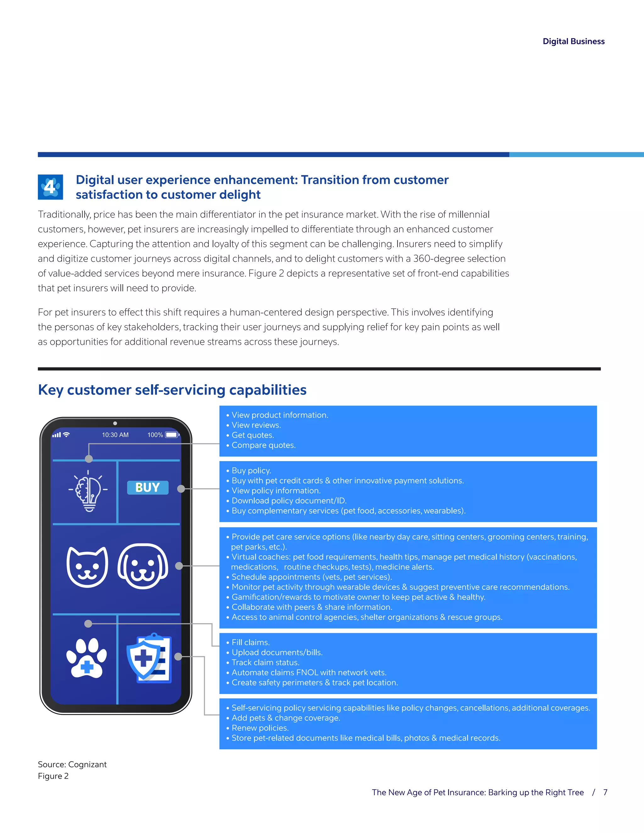 The New Age of Pet Insurance: Barking up the Right Tree / 7
Digital Business
	Digital user experience enhancement: Transition from customer
satisfaction to customer delight
Traditionally, price has been the main differentiator in the pet insurance market. With the rise of millennial
customers, however, pet insurers are increasingly impelled to differentiate through an enhanced customer
experience. Capturing the attention and loyalty of this segment can be challenging. Insurers need to simplify
and digitize customer journeys across digital channels, and to delight customers with a 360-degree selection
of value-added services beyond mere insurance. Figure 2 depicts a representative set of front-end capabilities
that pet insurers will need to provide.
For pet insurers to effect this shift requires a human-centered design perspective. This involves identifying
the personas of key stakeholders, tracking their user journeys and supplying relief for key pain points as well
as opportunities for additional revenue streams across these journeys.
4
Key customer self-servicing capabilities
• View product information.
• View reviews.
• Get quotes.
• Compare quotes.
• Fill claims.
• Upload documents/bills.
• Track claim status.
• Automate claims FNOL with network vets.
• Create safety perimeters  track pet location.
• Self-servicing policy servicing capabilities like policy changes, cancellations, additional coverages.
• Add pets  change coverage.
• Renew policies.
• Store pet-related documents like medical bills, photos  medical records.
• Buy policy.
• Buy with pet credit cards  other innovative payment solutions.
• View policy information.
• Download policy document/ID.
• Buy complementary services (pet food, accessories, wearables).
• Provide pet care service options (like nearby day care, sitting centers, grooming centers, training,
pet parks, etc.).
• Virtual coaches: pet food requirements, health tips, manage pet medical history (vaccinations,
medications, routine checkups, tests), medicine alerts.
• Schedule appointments (vets, pet services).
• Monitor pet activity through wearable devices  suggest preventive care recommendations.
• Gamiﬁcation/rewards to motivate owner to keep pet active  healthy.
• Collaborate with peers  share information.
• Access to animal control agencies, shelter organizations  rescue groups.
Source: Cognizant
Figure 2
 