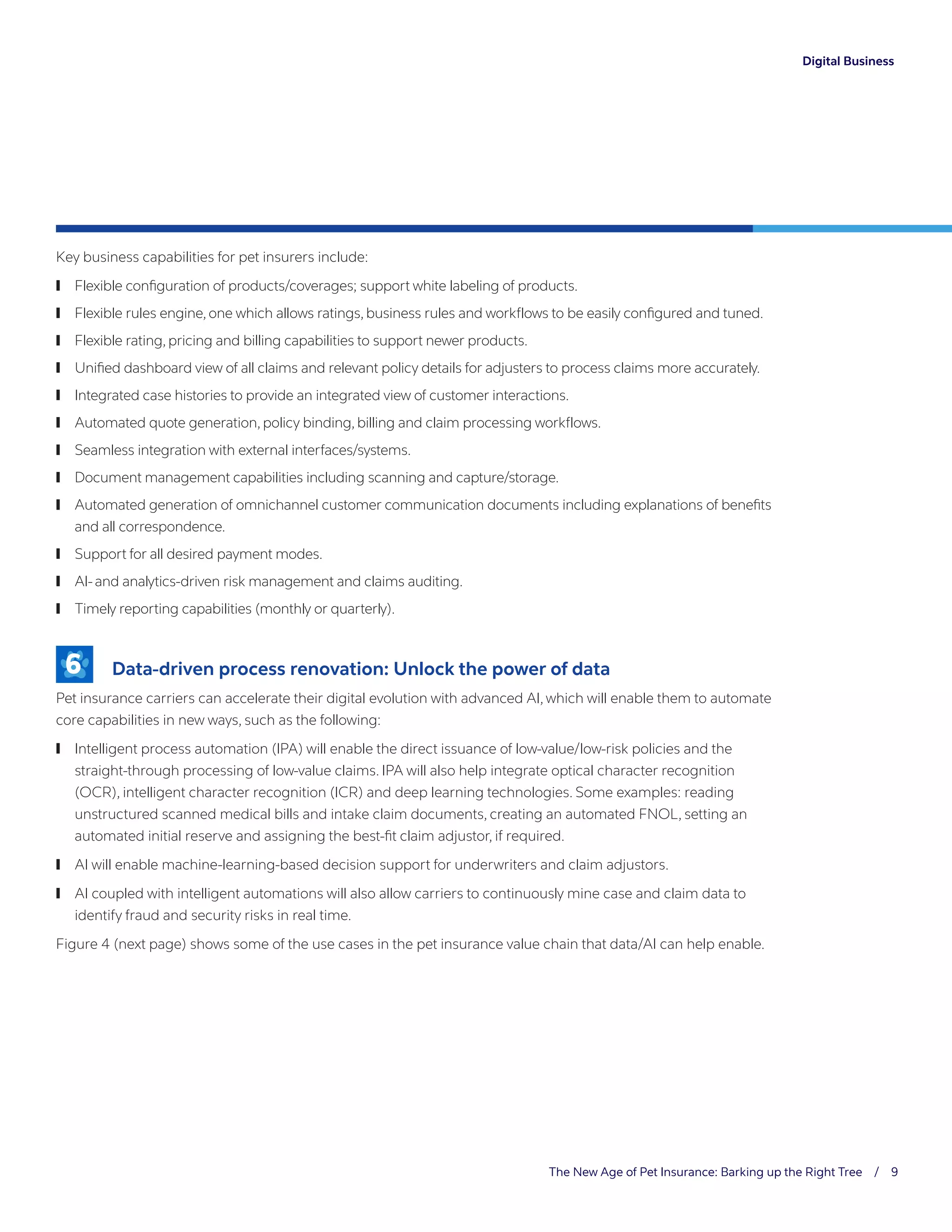 The New Age of Pet Insurance: Barking up the Right Tree / 9
Digital Business
Key business capabilities for pet insurers include:
	❙ Flexible configuration of products/coverages; support white labeling of products.
	❙ Flexible rules engine, one which allows ratings, business rules and workflows to be easily configured and tuned.
	❙ Flexible rating, pricing and billing capabilities to support newer products.
	❙ Unified dashboard view of all claims and relevant policy details for adjusters to process claims more accurately.
	❙ Integrated case histories to provide an integrated view of customer interactions.
	❙ Automated quote generation, policy binding, billing and claim processing workflows.
	❙ Seamless integration with external interfaces/systems.
	❙ Document management capabilities including scanning and capture/storage.
	❙ Automated generation of omnichannel customer communication documents including explanations of benefits
and all correspondence.
	❙ Support for all desired payment modes.
	❙ AI- and analytics-driven risk management and claims auditing.
	❙ Timely reporting capabilities (monthly or quarterly).
6 	 Data-driven process renovation: Unlock the power of data
Pet insurance carriers can accelerate their digital evolution with advanced AI, which will enable them to automate
core capabilities in new ways, such as the following:
	❙ Intelligent process automation (IPA) will enable the direct issuance of low-value/low-risk policies and the
straight-through processing of low-value claims. IPA will also help integrate optical character recognition
(OCR), intelligent character recognition (ICR) and deep learning technologies. Some examples: reading
unstructured scanned medical bills and intake claim documents, creating an automated FNOL, setting an
automated initial reserve and assigning the best-fit claim adjustor, if required.
	❙ AI will enable machine-learning-based decision support for underwriters and claim adjustors.
	❙ AI coupled with intelligent automations will also allow carriers to continuously mine case and claim data to
identify fraud and security risks in real time.
Figure 4 (next page) shows some of the use cases in the pet insurance value chain that data/AI can help enable.
 